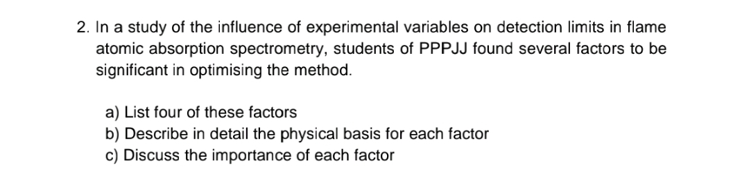 2. In a study of the influence of experimental variables on detection limits in flame
atomic absorption spectrometry, students of PPPJJ found several factors to be
significant in optimising the method.
a) List four of these factors
b) Describe in detail the physical basis for each factor
c) Discuss the importance of each factor
