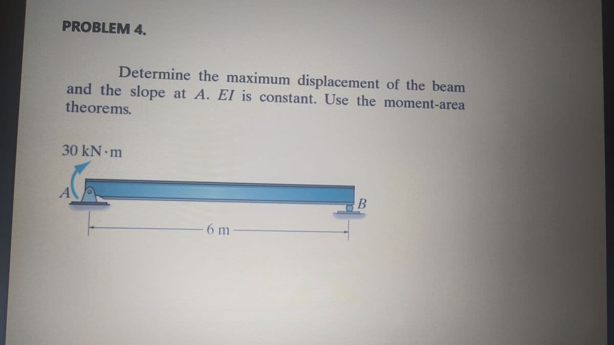 PROBLEM 4.
Determine the maximum displacement of the beam
and the slope at A. EI is constant. Use the moment-area
theorems.
30 kN m
6m
