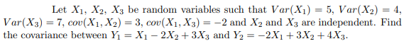 Let X1, X2, X3 be random variables such that Var(X1) = 5, Var(X2) = 4,
Var(X3) = 7, cov(X1, X2) = 3, cov(X1, X3) = -2 and X2 and X3 are independent. Find
the covariance between Y1 = X1 – 2X2 + 3X3 and Y2 = -2X1 + 3X2 + 4X3.
%3D

