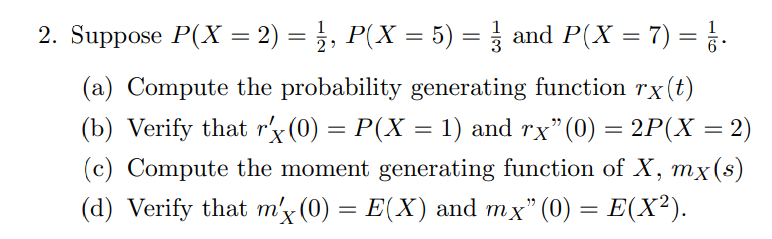 2. Suppose P(X = 2) = }, P(X = 5) = and P(X = 7) = }.
%3D
(a) Compute the probability generating function rx(t)
(b) Verify that r'x (0) = P(X = 1) and rx"(0) = 2P(X = 2)
(c) Compute the moment generating function of X, mx(s)
(d) Verify that m'x (0) = E(X) and mx" (0) = E(X²).
