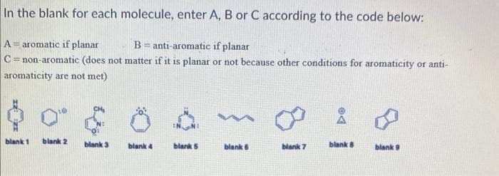 In the blank for each molecule, enter A, B or C according to the code below:
A = aromatic if planar
Banti-aromatic if planar
C=non-aromatic (does not matter if it is planar or not because other conditions for aromaticity or anti-
aromaticity are not met)
$0 $
blank 1 blank 2
blank 3
blank 4
blank 5
m
blank 6
blank 7
blank 8
blank 9
