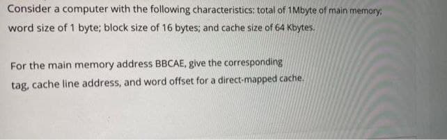 Consider a computer with the following characteristics: total of 1Mbyte of main memory
word size of 1 byte; block size of 16 bytes; and cache size of 64 Kbytes.
For the main memory address BBCAE, give the corresponding
tag, cache line address, and word offset for a direct-mapped cache.
