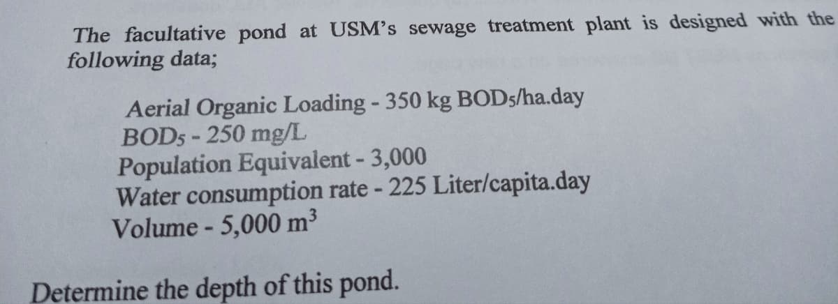 The facultative pond at USM's sewage treatment plant is designed with the
following data;
Aerial Organic Loading - 350 kg BODs/ha.day
BOD5-250 mg/L
Population Equivalent - 3,000
Water consumption rate - 225 Liter/capita.day
Volume - 5,000 m³
Determine the depth of this pond.