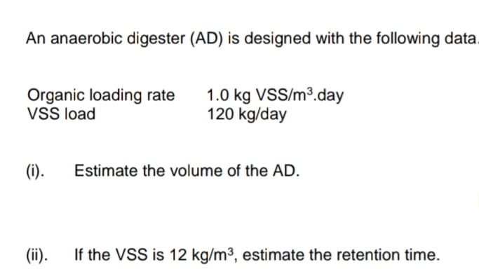 An anaerobic digester (AD) is designed with the following data.
Organic loading rate 1.0 kg VSS/m³.day
VSS load
120 kg/day
(i).
(ii).
Estimate the volume of the AD.
If the VSS is 12 kg/m³, estimate the retention time.