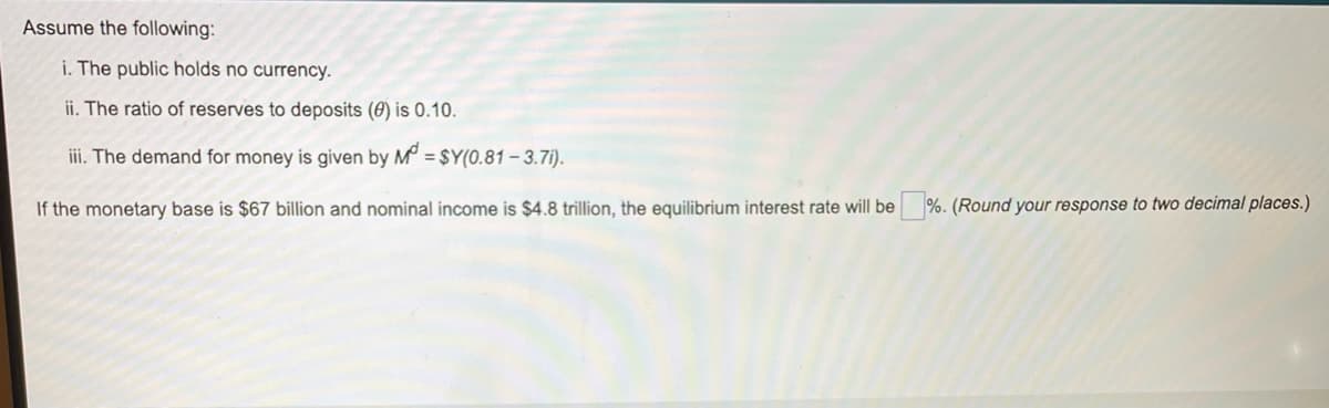 Assume the following:
i. The public holds no currency.
ii. The ratio of reserves to deposits (0) is 0.10.
iii. The demand for money is given by M = $Y(0.81 – 3.7i).
If the monetary base is $67 billion and nominal income is $4.8 trillion, the equilibrium interest rate will be %. (Round your response to two decimal places.)
