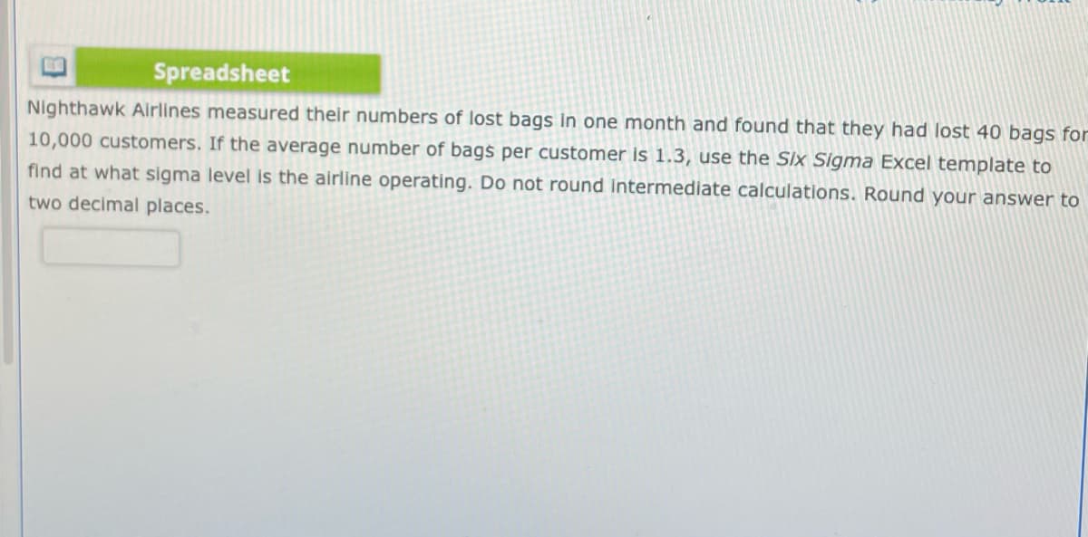 Spreadsheet
Nighthawk Airlines measured their numbers of lost bags in one month and found that they had lost 40 bags for
10,000 customers. If the average number of bags per customer is 1.3, use the Six Sigma Excel template to
find at what sigma level is the airline operating. Do not round intermediate calculations. Round your answer to
two decimal places.