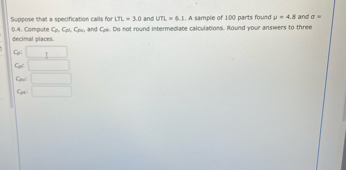 Suppose that a specification calls for LTL = 3.0 and UTL = 6.1. A sample of 100 parts found μ = 4.8 and σ =
0.4. Compute Cp, Cpl, Cpu, and Cpk. Do not round intermediate calculations. Round your answers to three
decimal places.
D
Cp:
Cpl:
Cpu:
Cpk: