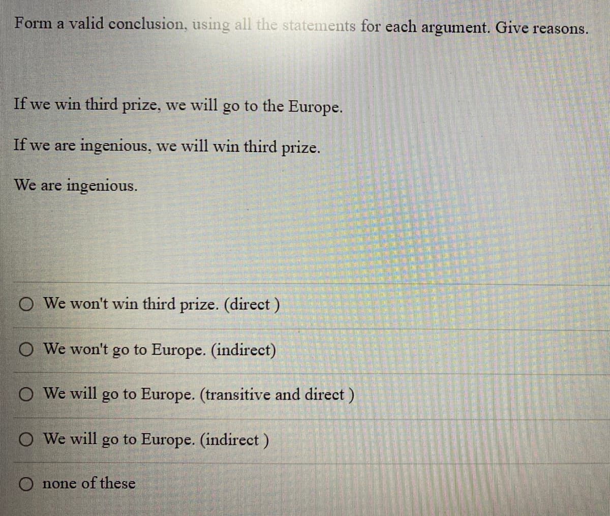 Form a valid conclusion, using all the statements for each argument. Give reasons.
If we win third prize, we will go to the Europe.
If we are ingenious, we will win third prize.
We are ingenious.
O We won't win third prize. (direct)
O We won't go to Europe. (indirect)
O We will go to Europe. (transitive and direct)
O We will go to Europe. (indirect)
Onone of these