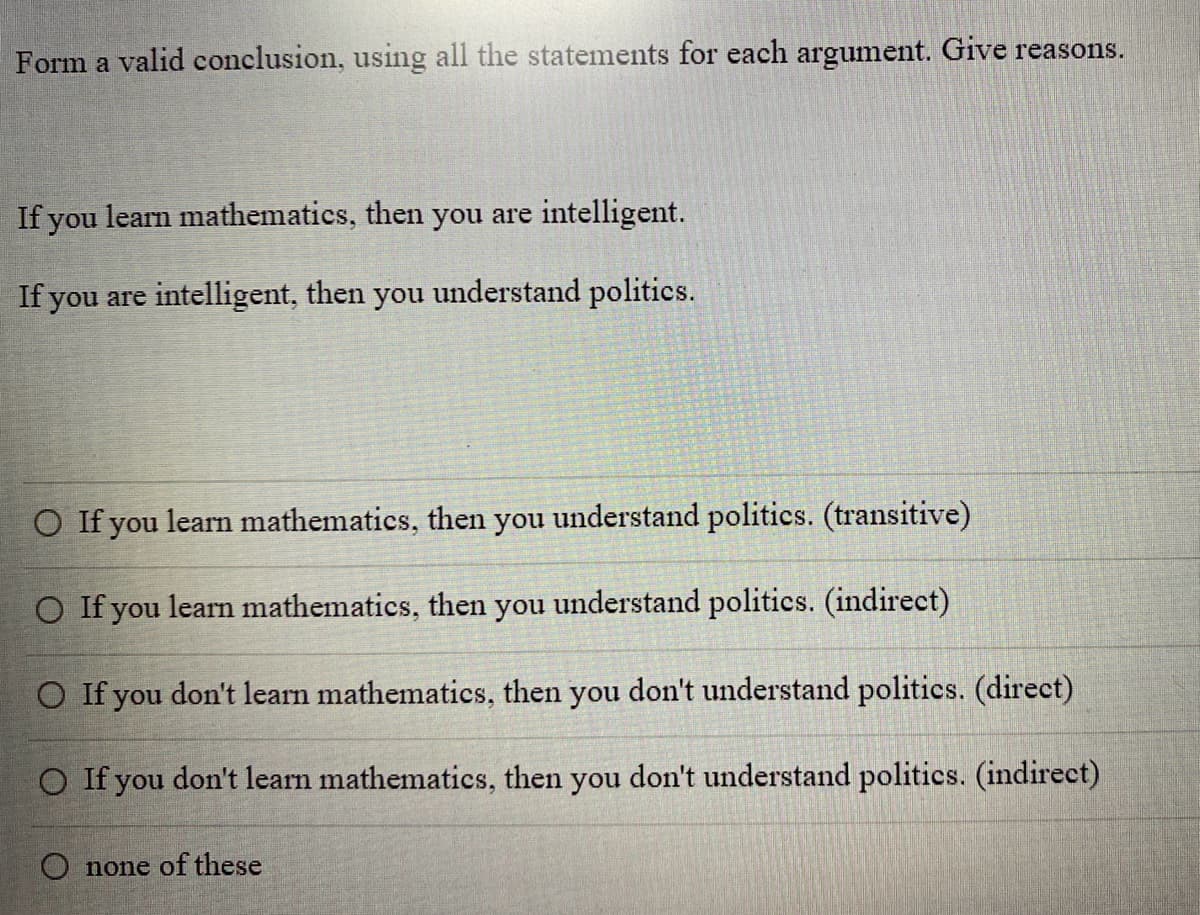 Form a valid conclusion, using all the statements for each argument. Give reasons.
If you learn mathematics, then you are intelligent.
If you are intelligent, then you understand politics.
O If you learn mathematics, then you understand politics. (transitive)
O If you learn mathematics, then you understand politics. (indirect)
O If you don't learn mathematics, then you don't understand politics. (direct)
O If you don't learn mathematics, then you don't understand politics. (indirect)
O none of these