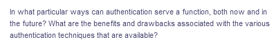 In what particular ways can authentication serve a function, both now and in
the future? What are the benefits and drawbacks associated with the various
authentication techniques that are available?