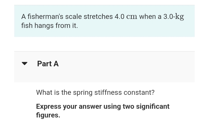 A fisherman's scale stretches 4.0 cm when a 3.0-kg
fish hangs from it.
Part A
What is the spring stiffness constant?
Express your answer using two significant
figures.