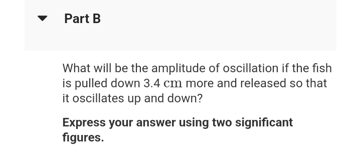 Part B
What will be the amplitude of oscillation if the fish
is pulled down 3.4 cm more and released so that
it oscillates up and down?
Express your answer using two significant
figures.