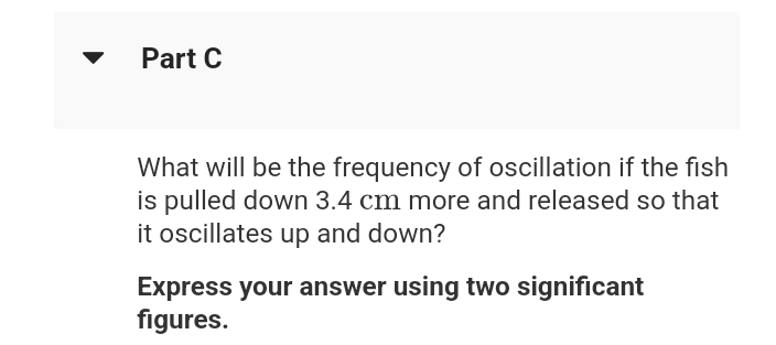 Part C
What will be the frequency of oscillation if the fish
is pulled down 3.4 cm more and released so that
it oscillates up and down?
Express your answer using two significant
figures.