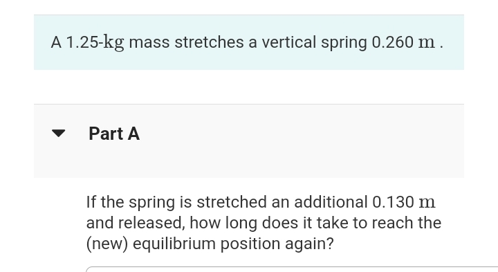 A 1.25-kg mass stretches a vertical spring 0.260 m.
Part A
If the spring is stretched an additional 0.130 m
and released, how long does it take to reach the
(new) equilibrium position again?