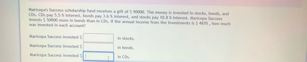 Maricopa's Success scholarship fund receives a gift of $ 90000. The money is invested in stocks, bonds, and
CDs. CDs pay 5.5 % interest, bonds pay 3.6 % interest, and stocks pay 10.8 % interest. Maricopa Success
invests $ 50000 more in bonds than in CDs. If the annual income from the investments is $ 4870 , how much
was invested in each account?
Maricopa Success invested $
in stocks.
Maricopa Success invested $
in bonds.
Maricopa Success invested $
in CDs.
