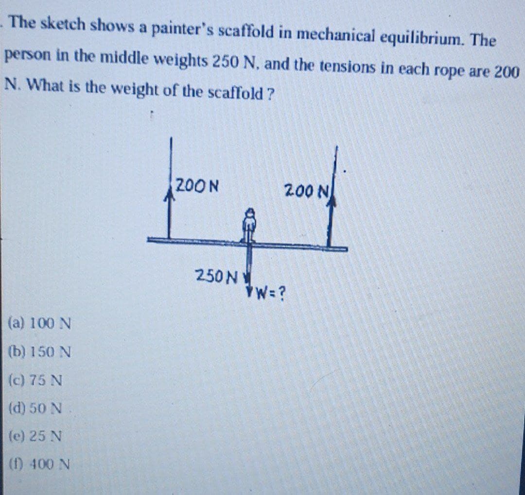 The sketch shows a painter's scaffold in mechanical equilibrium. The
person in the middle weights 250 N, and the tensions in each rope are 200
N. What is the weight of the scaffold ?
200N
200 N
250N
W=?
(a) 100 N
(b) 150 N
(c) 75 N
(d) 50 N
(e) 25 N
(f) 400 N
