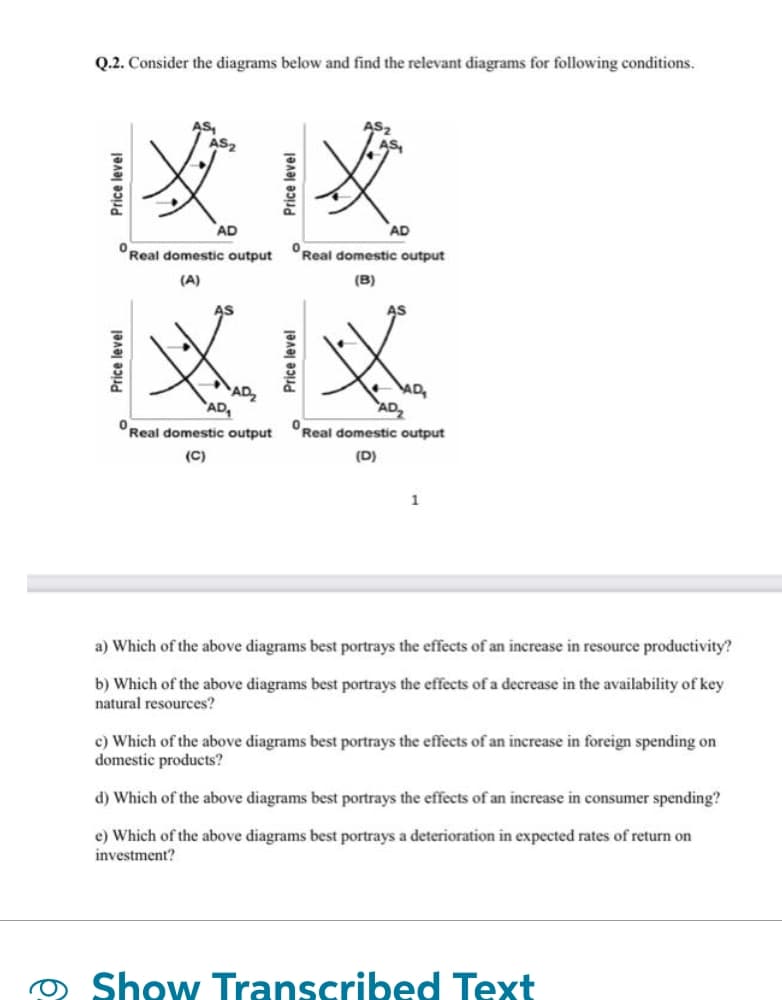 Q.2. Consider the diagrams below and find the relevant diagrams for following conditions.
AS₁
AS2
没必
AD
Real domestic output
(A)
AS
°
AD
Real domestic output
(B)
AS
XX
0
Real domestic output
(C)
AD
Real domestic output
(D)
1
a) Which of the above diagrams best portrays the effects of an increase in resource productivity?
b) Which of the above diagrams best portrays the effects of a decrease in the availability of key
natural resources?
c) Which of the above diagrams best portrays the effects of an increase in foreign spending on
domestic products?
d) Which of the above diagrams best portrays the effects of an increase in consumer spending?
e) Which of the above diagrams best portrays a deterioration in expected rates of return on
investment?
Show Transcribed Text