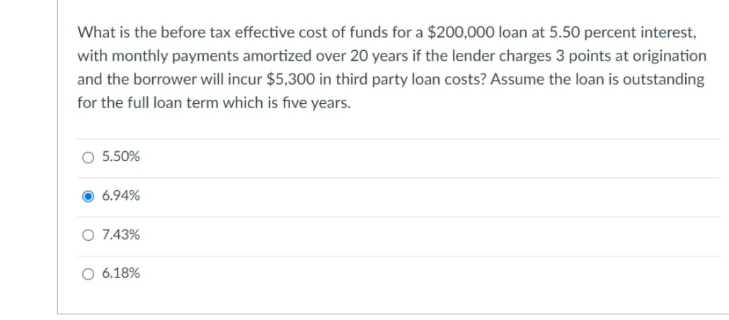 What is the before tax effective cost of funds for a $200,000 loan at 5.50 percent interest,
with monthly payments amortized over 20 years if the lender charges 3 points at origination
and the borrower will incur $5,300 in third party loan costs? Assume the loan is outstanding
for the full loan term which is five years.
○ 5.50%
6.94%
○ 7.43%
○ 6.18%