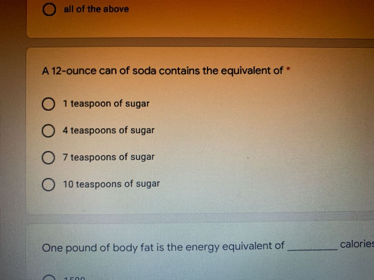 O all of the above
A 12-ounce can of soda contains the equivalent of
O 1 teaspoon of sugar
O
4 teaspoons of sugar
O 7 teaspoons of sugar
O10 teaspoons of sugar
One pound of body fat is the energy equivalent of
calories
