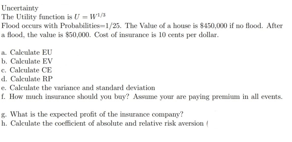 Uncertainty
The Utility function is U = W!/3
Flood occurs with Probabilities=1/25. The Value of a house is $450,000 if no flood. After
a flood, the value is $50,000. Cost of insurance is 10 cents per dollar.
a. Calculate EU
b. Calculate EV
c. Calculate CE
d. Calculate RP
e. Calculate the variance and standard deviation
f. How much insurance should you buy? Assume your are paying premium in all events.
g. What is the expected profit of the insurance company?
h. Calculate the coefficient of absolute and relative risk aversion (
