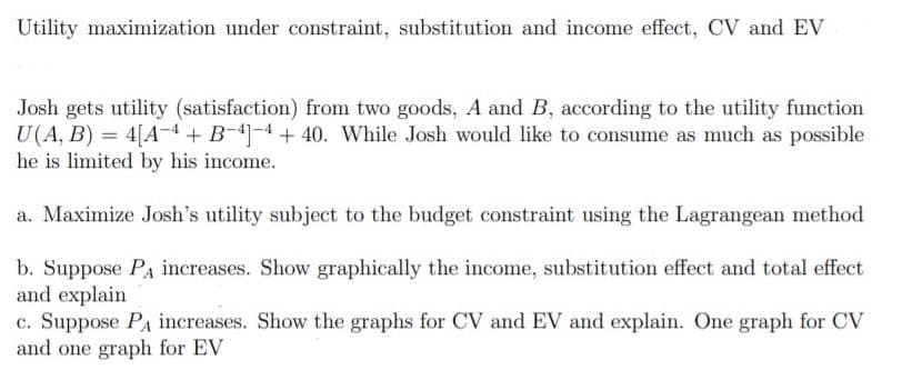 Utility maximization under constraint, substitution and income effect, CV and EV
Josh gets utility (satisfaction) from two goods, A and B, according to the utility function
U(A, B) = 4[A-4 + B-4-4 + 40. While Josh would like to consume as much as possible
he is limited by his income.
a. Maximize Josh's utility subject to the budget constraint using the Lagrangean method
b. Suppose Pa increases. Show graphically the income, substitution effect and total effect
and explain
c. Suppose PA increases. Show the graphs for CV and EV and explain. One graph for CV
and one graph for EV

