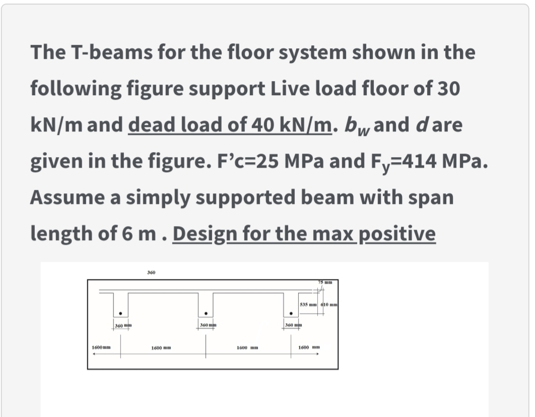 The T-beams for the floor system shown in the
following figure support Live load floor of 30
kN/m and dead load of 40 kN/m. bwand dare
given in the figure. F'c=25 MPa and Fy=414 MPa.
Assume a simply supported beam with span
length of 6 m. Design for the max positive
360
535 mm d10 mm
360 mn
360 mm
360 mm
1600 mm
1600 mm
1600 mm
1600 mm
