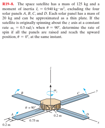 R19-8. The space satellite has a mass of 125 kg and a
moment of inertia 1 = 0.940 kg • m², excluding the four
solar panels A, B, C, and D. Each solar panel has a mass of
20 kg and can be approximated as a thin plate. If the
satellite is originally spinning about the z axis at a constant
rate w, = 0.5 rad/s when 6 = 90°, determine the rate of
spin if all the panels are raised and reach the upward
position, 0 = 0°, at the same instant.
8 = 90°
0.2 m
0.75 m
0.2 m

