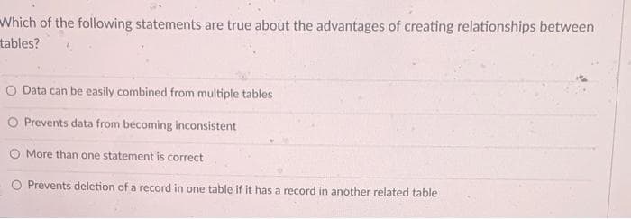 Which of the following statements are true about the advantages of creating relationships between
tables?
Data can be easily combined from multiple tables
O Prevents data from becoming inconsistent
More than one statement is correct
O Prevents deletion of a record in one table if it has a record in another related table
