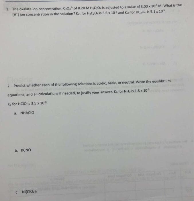 1. The oxalate ion concentration, C;0. of 0.20 M H;C,0, is adjusted to a value of 3.00 x 10 M. What is the
[H'] ion concentration in the solution? Kaa for H;C;0. is 5.6 x 10? and Kaz for HC;O: is 5.1 x 10.
2. Predict whether each of the following solutions is acidic, basic, or neutral. Write the equilibrium
equations, and all calculations if needed, to justify your answer. Kp for NH3 is 1.8 x 10s,
K, for HCIO is 3.5 x 10.
a. NHACIO
b. KCNO
c. Ni(CIO4))
