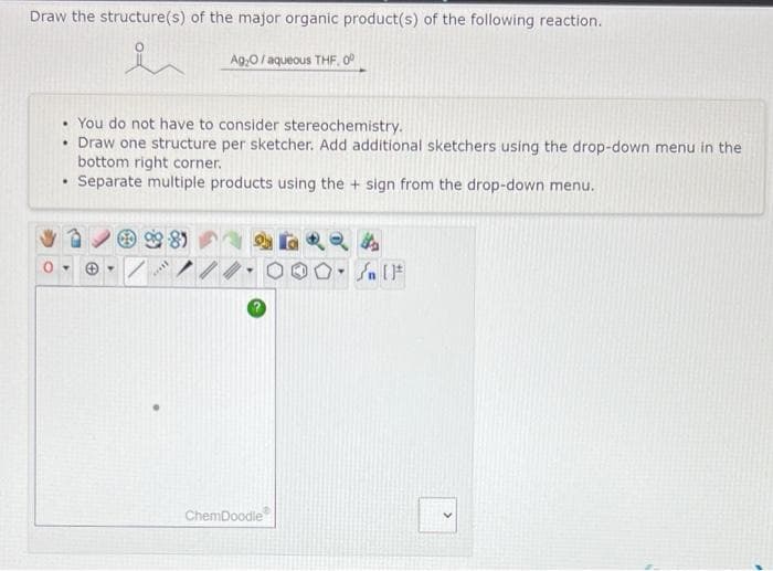 Draw the structure(s) of the major organic product(s) of the following reaction.
Ag,0/ aqueous THF. OP
You do not have to consider stereochemistry.
• Draw one structure per sketcher. Add additional sketchers using the drop-down menu in the
bottom right corner.
Separate multiple products using the + sign from the drop-down menu.
81
ChemDoodle
