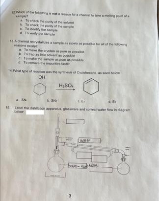 12 Which of the folowing is nota reason tora chemist to takeameting point ofa
sample?
a To check the purity of the solvent
b To check the purity of the sample
e To identity he sample
d. To venty the sample
13 A chemist recrystalizes a sample as slowly as possible fur all of the fowing
reasons except
a To make the crystats as pure as possible
To trap as litle solvent as possible
e To make the sample as pure as possible
d To remove the impurities faster
14 What type of reaction was the synthesis of Cyclohexane as seen below
OH
H,SO.
a SNI
b. SN
d E
15 Label the dishilation apparatus, glassware and corect water flow in diagram
below
ton a
