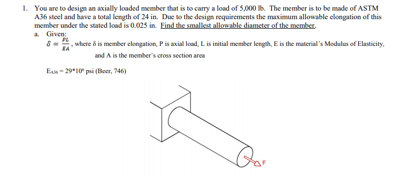 1. You are to design an axially loaded member that is to carry a load of 5,000 lb. The member is to be made of ASTM
A36 steel and have a total length of 24 in. Due to the design requirements the maximum allowable elongation of this
member under the stated load is 0.025 in. Find the smallest allowable diameter of the member.
a. Given:
PL
where ô is member elongation, P is axial load, L is initial member length, E is the material's Modulus of Elasticity,
EA
and A is the member's cross section area
E136 = 29*10° psi (Beer, 746)
