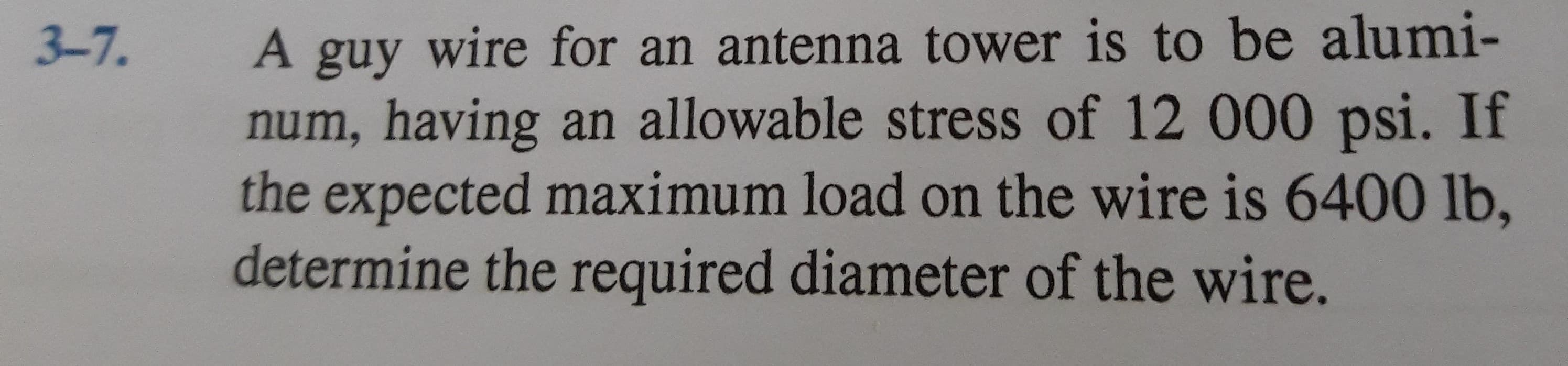 A guy wire for an antenna tower is to be alumi-
num, having an allowable stress of 12 000 psi. If
the expected maximum load on the wire is 6400 lb,
determine the required diameter of the wire.
3-7.
