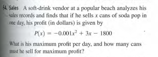 54. Sales A soft-drink vendor at a popular beach analyzes his
sales records and finds that if he sells x cans of soda pop in
one day, his profit (in dollars) is given by
P(x) = -0.001x? + 3x - 1800
What is his maximum profit per day, and how many cans
must he sell for maximum profit?
