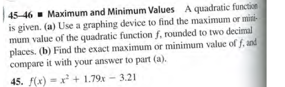 45-46 - Maximum and Minimum Values A quadratic function
is given. (a) Use a graphing device to find the maximum or mini-
mum value of the quadratic function f, rounded to two decimal
places. (b) Find the exact maximum or minimum value of f, and
compare it with your answer to part (a).
45. f(x) = x² + 1.79x – 3.21
-
