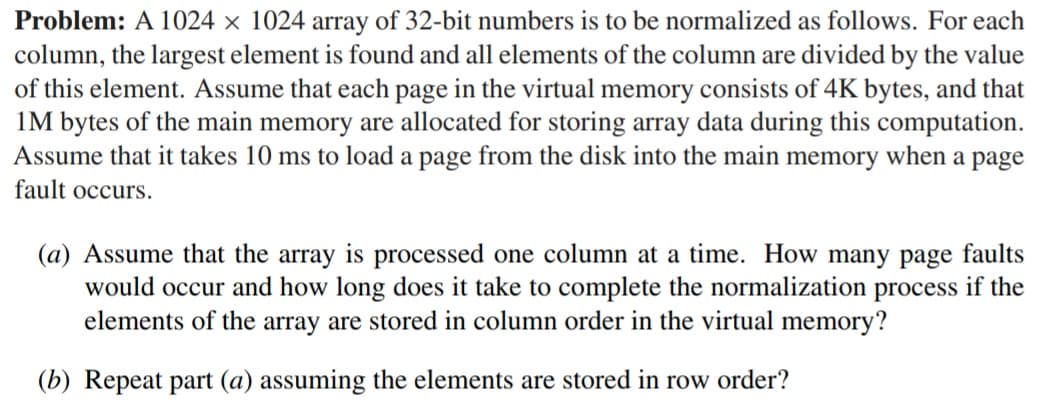 Problem: A 1024 x 1024 array of 32-bit numbers is to be normalized as follows. For each
column, the largest element is found and all elements of the column are divided by the value
of this element. Assume that each page in the virtual memory consists of 4K bytes, and that
1M bytes of the main memory are allocated for storing array data during this computation.
Assume that it takes 10 ms to load a page from the disk into the main memory when a page
fault occurs.
(a) Assume that the array is processed one column at a time. How many page faults
would occur and how long does it take to complete the normalization process if the
elements of the array are stored in column order in the virtual memory?
(b) Repeat part (a) assuming the elements are stored in row order?