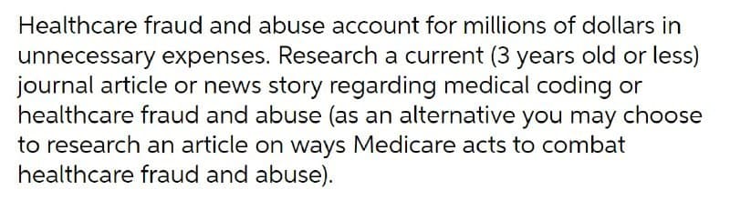 Healthcare fraud and abuse account for millions of dollars in
unnecessary expenses. Research a current (3 years old or less)
journal article or news story regarding medical coding or
healthcare fraud and abuse (as an alternative you may choose
to research an article on ways Medicare acts to combat
healthcare fraud and abuse).
