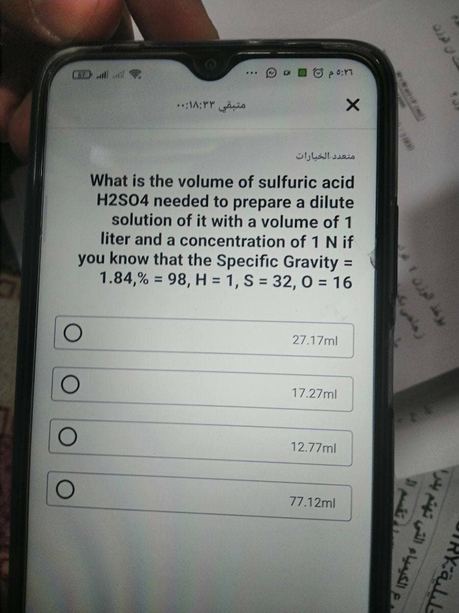 O po:ri
C67)
متبقي ۳ ۱۸:۳:. .
متعد د الخيارات
What is the volume of sulfuric acid
H2S04 needed to prepare a dilute
solution of it with a volume of 1
liter and a concentration of 1 N if
you know that the Specific Gravity =
1.84,% = 98, H = 1, S = 32, 0 = 16
%3D
%3D
27.17ml
17.27ml
12.77ml
77.12ml
ع الكيمياء التي تهتم بدر(
103
