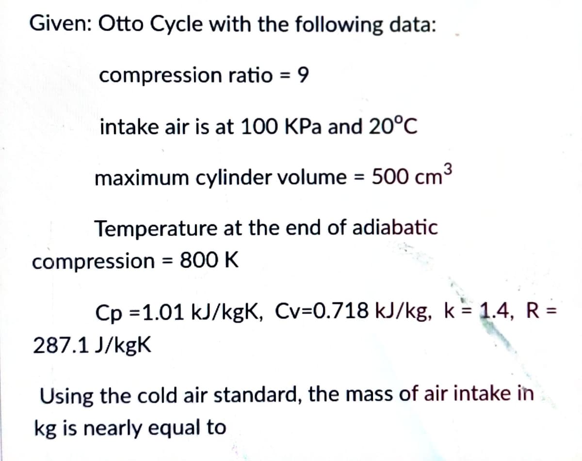 Given: Otto Cycle with the following data:
compression ratio = 9
intake air is at 100 KPa and 20°C
maximum cylinder volume = 500 cm³
Temperature at the end of adiabatic
compression = 800 K
Cp 1.01 kJ/kgK, Cv=0.718 kJ/kg, k = 1.4, R =
287.1 J/kgK
Using the cold air standard, the mass of air intake in
kg is nearly equal to