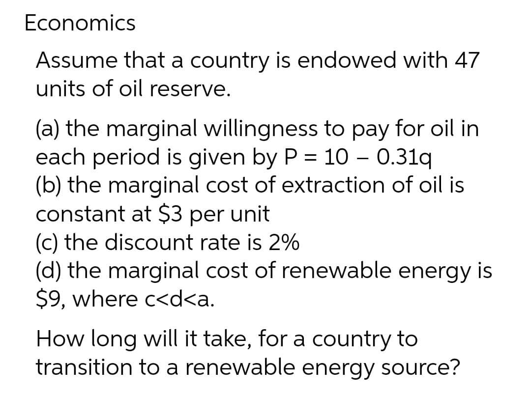 Economics
Assume that a country is endowed with 47
units of oil reserve.
(a) the marginal willingness to pay for oil in
each period is given by P = 10 – 0.31q
(b) the marginal cost of extraction of oil is
constant at $3 per unit
(c) the discount rate is 2%
(d) the marginal cost of renewable energy is
$9, where c<d<a.
%3D
How long will it take, for a country to
transition to a renewable energy source?
