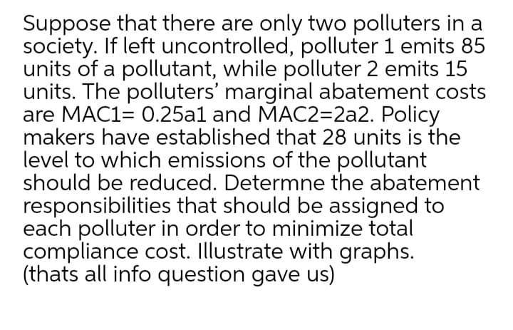 Suppose that there are only two polluters in a
society. If left uncontrolled, polluter 1 emits 85
units of a pollutant, while polluter 2 emits 15
units. The polluters' marginal abatement costs
are MAC1= 0.25al and MAC2=2a2. Policy
makers have established that 28 units is the
level to which emissions of the pollutant
should be reduced. Determne the abatement
responsibilities that should be assigned to
each polluter in order to minimize total
compliance cost. Illustrate with graphs.
(thats all info question gave us)
