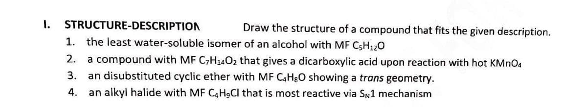1. STRUCTURE-DESCRIPTION
Draw the structure of a compound that fits the given description.
1. the least water-soluble isomer of an alcohol with MF C5H₁2O
2. a compound with MF C₂H4O2 that gives a dicarboxylic acid upon reaction with hot KMnO4
3. an disubstituted cyclic ether with MF C4H8O showing a trans geometry.
4. an alkyl halide with MF C4H9Cl that is most reactive via SN1 mechanism