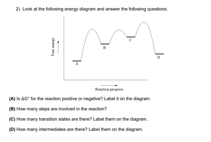 2) Look at the following energy diagram and answer the following questions.
Free energy
A
B
Reaction progress
(A) Is AG° for the reaction positive or negative? Label it on the diagram.
(B) How many steps are involved in the reaction?
(C) How many transition states are there? Label them on the diagram.
(D) How many intermediates are there? Label them on the diagram.
D