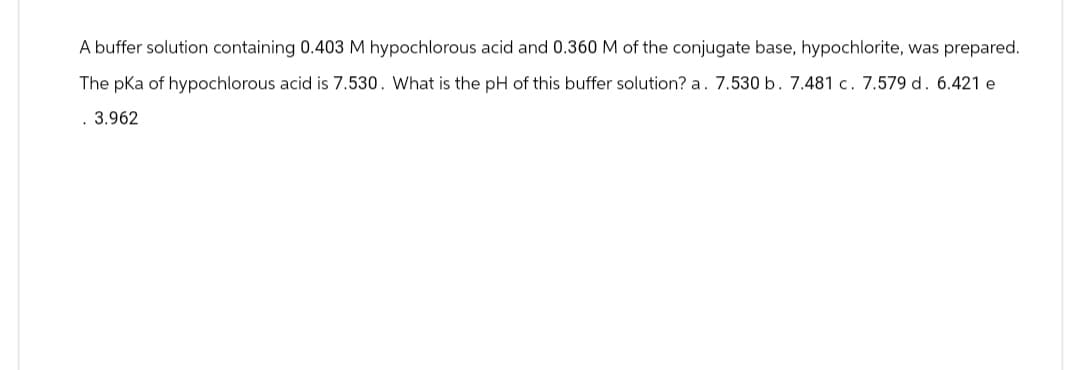 A buffer solution containing 0.403 M hypochlorous acid and 0.360 M of the conjugate base, hypochlorite, was prepared.
The pKa of hypochlorous acid is 7.530. What is the pH of this buffer solution? a. 7.530 b. 7.481 c. 7.579 d. 6.421 e
. 3.962