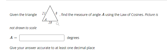 Given the triangle
not drawn to scale
A
21/
19
find the measure of angle A using the Law of Cosines. Picture is
degrees
Give your answer accurate to at least one decimal place