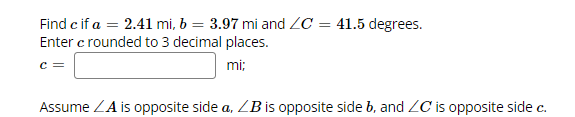 Find c if a = 2.41 mi, b = 3.97 mi and ZC = 41.5 degrees.
Enter c rounded to 3 decimal places.
mi:
C =
Assume ZA is opposite side a, ZB is opposite side b, and ZC is opposite side c.