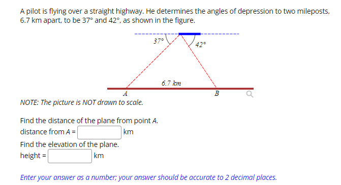 A pilot is flying over a straight highway. He determines the angles of depression to two mileposts,
6.7 km apart, to be 37° and 42°, as shown in the figure.
37°
NOTE: The picture is NOT drawn to scale.
Find the distance of the plane from point A.
distance from A =
km
Find the elevation of the plane.
height=
km
6.7 km
42°
B
Enter your answer as a number; your answer should be accurate to 2 decimal places.