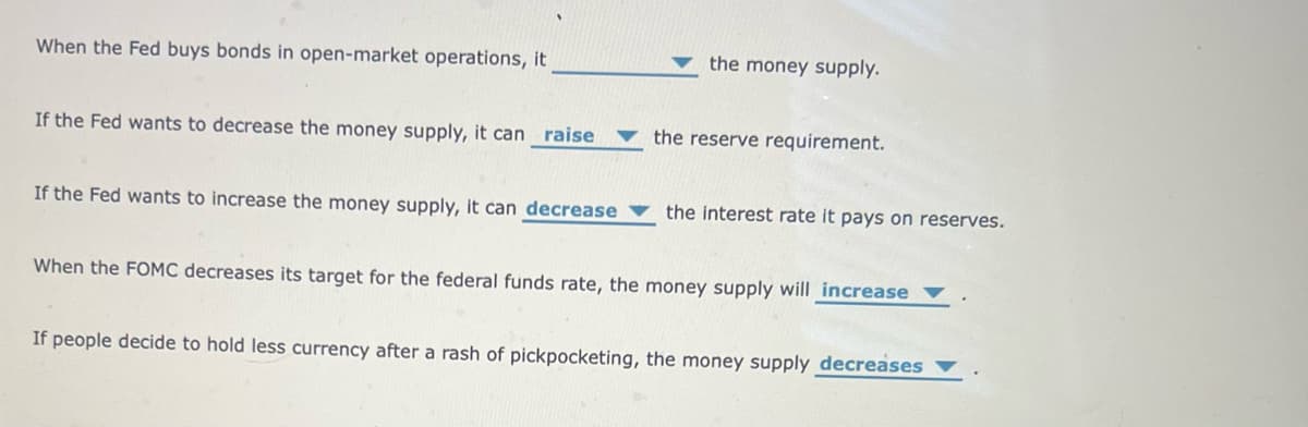 When the Fed buys bonds in open-market operations, it
If the Fed wants to decrease the money supply, it can raise
If the Fed wants to increase the money supply, it can decrease
the money supply.
the reserve requirement.
the interest rate it pays on reserves.
When the FOMC decreases its target for the federal funds rate, the money supply will increase
If people decide to hold less currency after a rash of pickpocketing, the money supply decreases