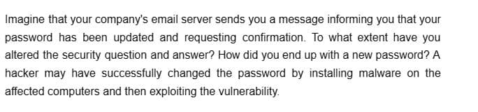 Imagine that your company's email server sends you a message informing you that your
password has been updated and requesting confirmation. To what extent have you
altered the security question and answer? How did you end up with a new password? A
hacker may have successfully changed the password by installing malware on the
affected computers and then exploiting the vulnerability.