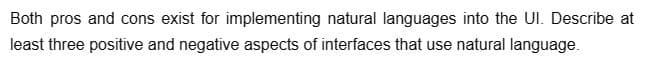 Both pros and cons exist for implementing natural languages into the UI. Describe at
least three positive and negative aspects of interfaces that use natural language.